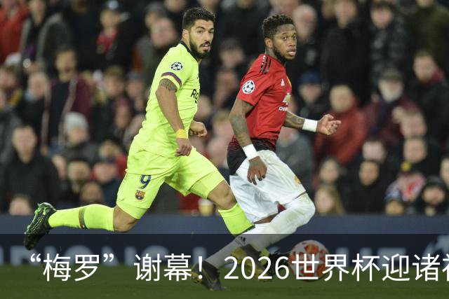 “梅罗”谢幕！2026世界杯迎诸神黄昏 我们与青春的终极告别