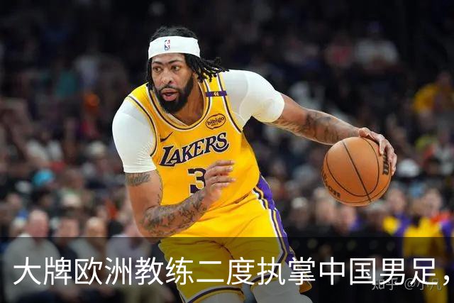 大牌欧洲教练二度执掌中国男足，直接出战下届世界杯，引发热议