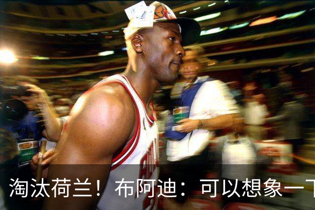 淘汰荷兰！布阿迪：可以想象一下决赛；丢球让我们懵了几分钟