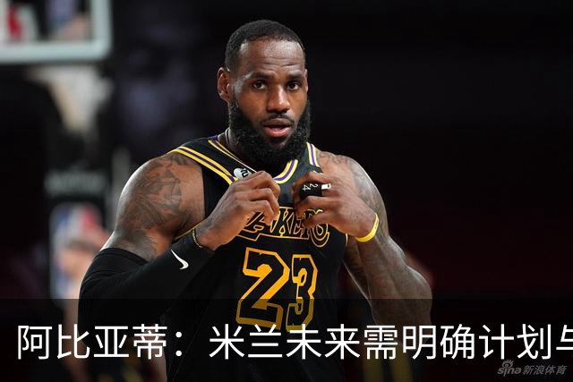 阿比亚蒂：米兰未来需明确计划与团结目标