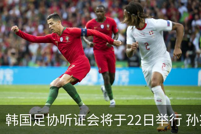 韩国足协听证会将于22日举行 孙兴慜洪明甫被传唤作证