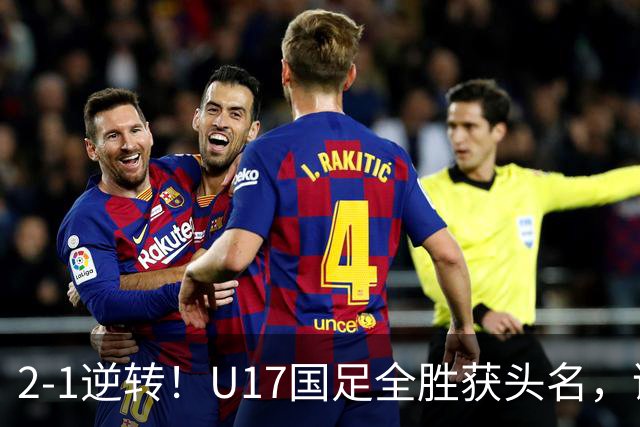 2-1逆转！U17国足全胜获头名，诞生三大不可思议，附四强对阵形势