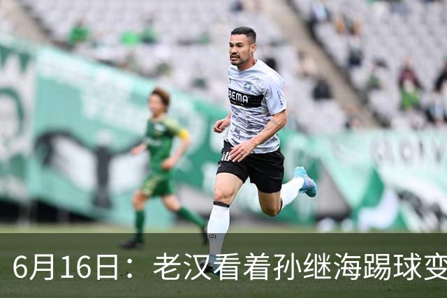 6月16日：老汉看着孙继海踢球变老，国脚成绩平平也有责任